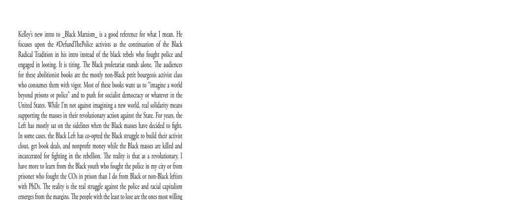 Kel’ nw ito to_Blck Mari. is good recence fr what | men, He
fous upon the #Defun Tht avis a the cominuaon of the Blk
Radial Tain ins incisal of he lick rebels who fought poi nd
cogil in ing Itc. The Black pleat sun oe, The audiences
for thse aboliions bok athe mol non Black ptt bourgeois activi das
‘oho consumes ham ih vi cof hse ooks wan ws “imagine a wad
beyond prion or ple” and to pus for scat democracy or whe in he
United Sts. While Fm nt aun imagiing «new wo al lay means
supponing the ase in iets acon pn tS. For yes the
Le has mrt ston the sidelines when the Black mases hve decided to fight.
In some ass, the Blk Let as co-opted the Black tug to build hia
cla, gt book da, and nonprofit money whl te Blk massa id and
incarcerated for hing inthe rblon. The reais that elon I
fave moreto kam fom the Blk youth who fought ke police in my cy oo
prisoner ho fought th COs in pon than I do om Back o on Blick eis
with PRD. The ely isthe esa agains the ple and ral capi
‘emerees fom the marpins The people with the leas to lose are the ones mos willing
